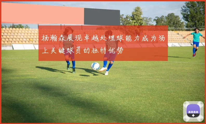 杨瀚森展现卓越处理球能力成为场上关键球员的独特优势