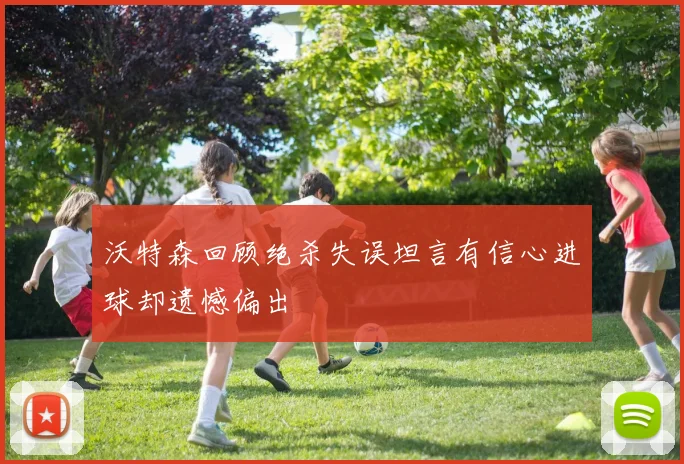 沃特森回顾绝杀失误坦言有信心进球却遗憾偏出
