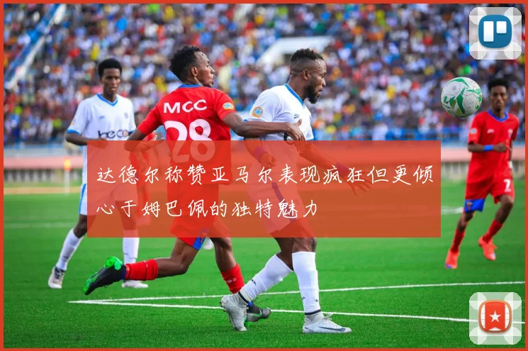 达德尔称赞亚马尔表现疯狂但更倾心于姆巴佩的独特魅力