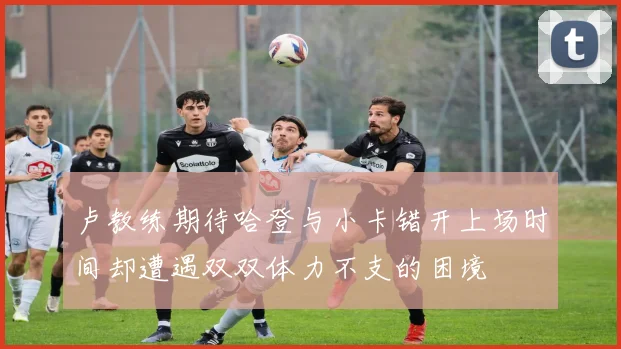 卢教练期待哈登与小卡错开上场时间却遭遇双双体力不支的困境