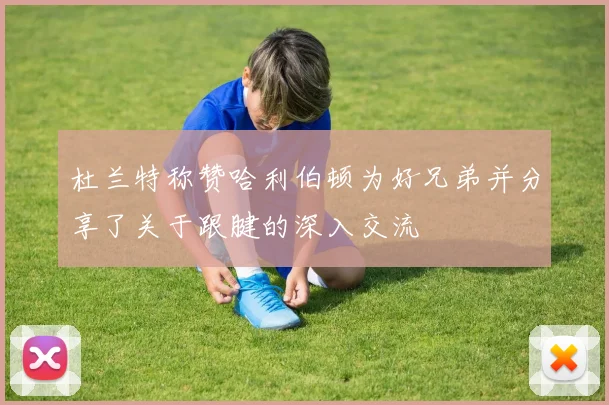 杜兰特称赞哈利伯顿为好兄弟并分享了关于跟腱的深入交流