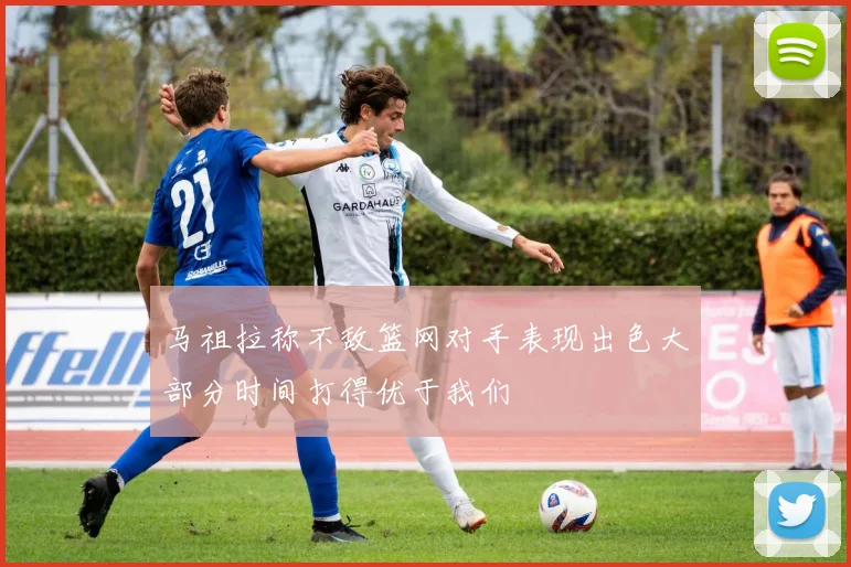 马祖拉称不敌篮网对手表现出色大部分时间打得优于我们
