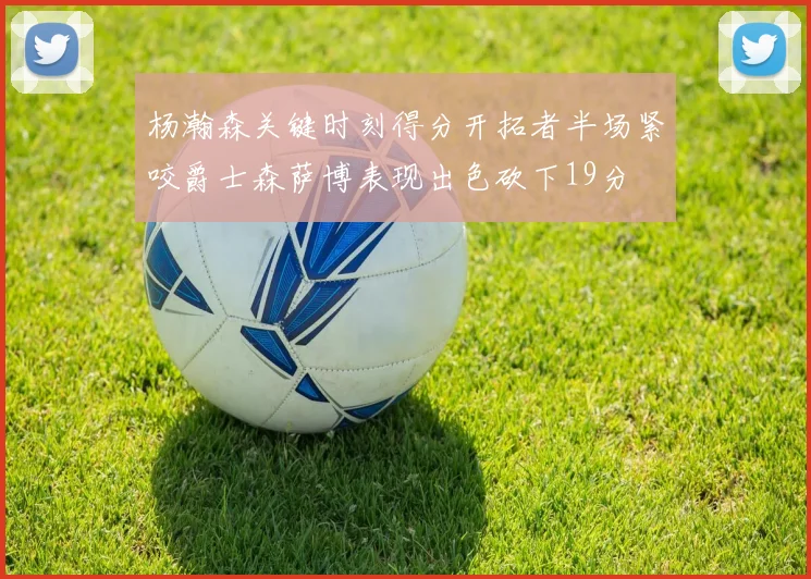 杨瀚森关键时刻得分开拓者半场紧咬爵士森萨博表现出色砍下19分