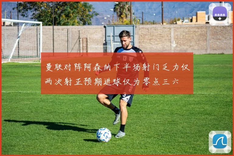 曼联对阵阿森纳下半场射门乏力仅两次射正预期进球仅为零点三六