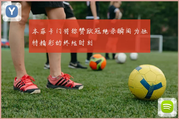 本菲卡门将称赞欧冠绝杀瞬间为独特精彩的终结时刻