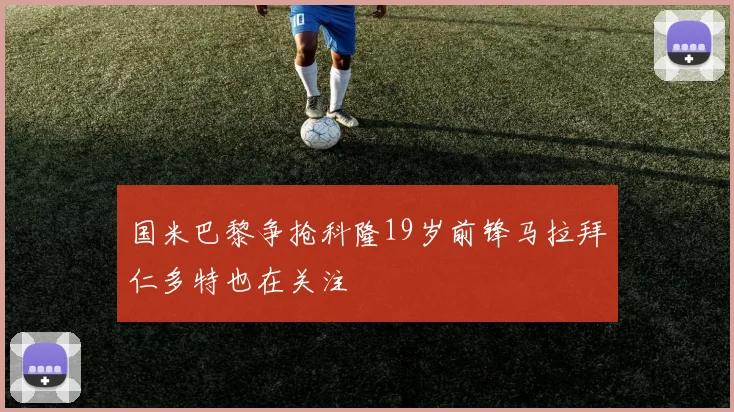 国米巴黎争抢科隆19岁前锋马拉拜仁多特也在关注