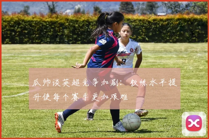 瓜帅谈英超竞争加剧：教练水平提升使每个赛季更加艰难