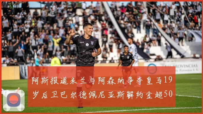 阿斯报道米兰与阿森纳争夺皇马19岁后卫巴尔德佩尼亚斯解约金超5000万