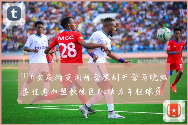 U16女足精英训练营深圳开营马晓旭娄佳惠加盟教练团队助力年轻球员成长