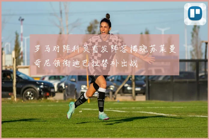 罗马对阵科莫首发阵容揭晓苏莱曼奇尼领衔迪巴拉替补出战