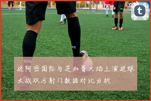 迈阿密国际与芝加哥火焰上演进球大战双方射门数据对比分析