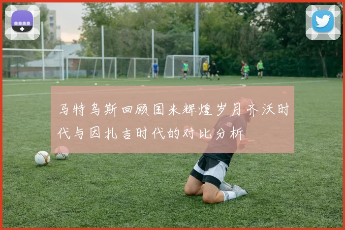 马特乌斯回顾国米辉煌岁月齐沃时代与因扎吉时代的对比分析