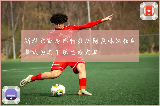斯科尔斯与巴特分析阿莫林执教前景认为其下课已成定局