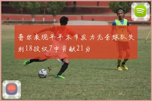 普尔表现平平末节发力无奈球队失利18投仅7中贡献21分
