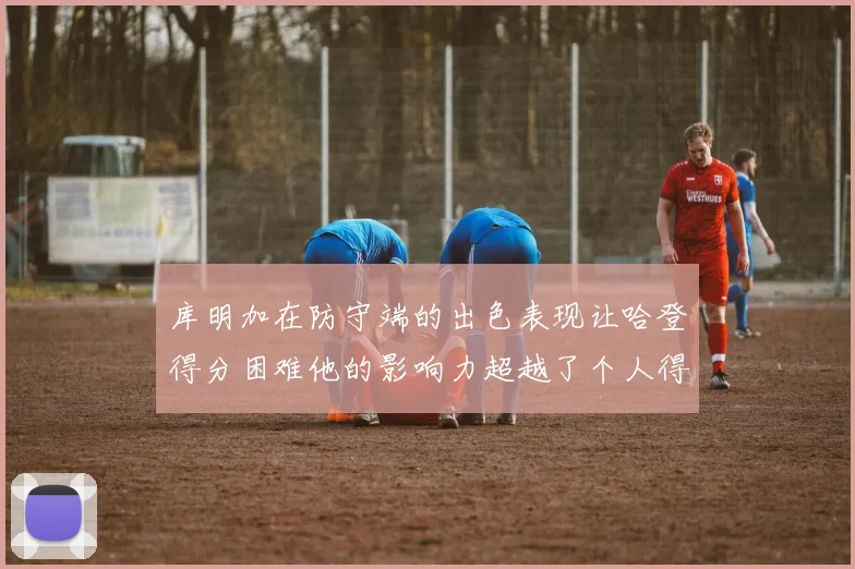 库明加在防守端的出色表现让哈登得分困难他的影响力超越了个人得分