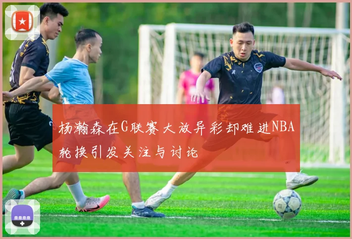 杨瀚森在G联赛大放异彩却难进NBA轮换引发关注与讨论