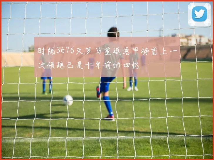 时隔3676天罗马重返意甲榜首上一次领跑已是十年前的回忆