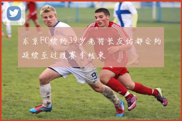 东京FC续约39岁老将长友佑都合约延续至过渡赛季结束