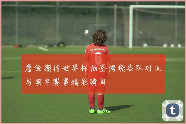 詹俊期待世界杯抽签揭晓各队对决与明年赛事精彩瞬间