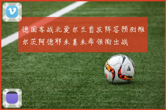 德国客战北爱尔兰首发阵容预测维尔茨阿德耶米基米希领衔出战