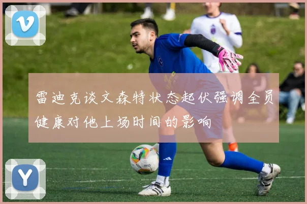 雷迪克谈文森特状态起伏强调全员健康对他上场时间的影响