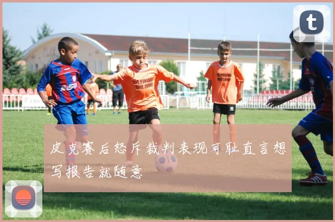 皮克赛后怒斥裁判表现可耻直言想写报告就随意
