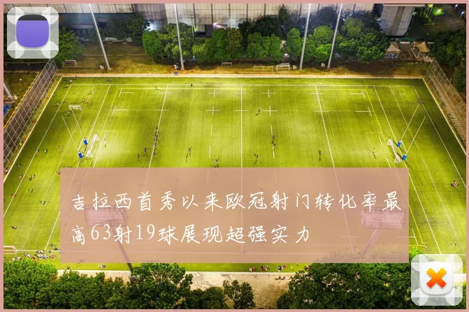 吉拉西首秀以来欧冠射门转化率最高63射19球展现超强实力