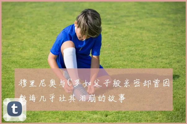 穆里尼奥与C罗如父子般亲密却曾因教诲几乎让其泪崩的故事