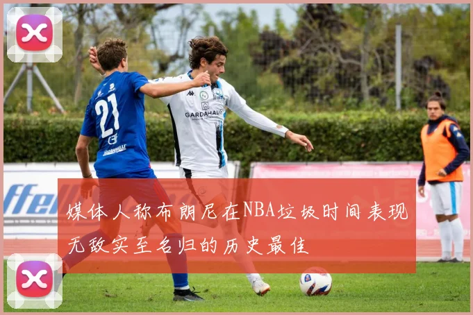 媒体人称布朗尼在NBA垃圾时间表现无敌实至名归的历史最佳